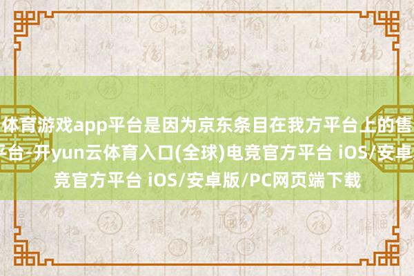体育游戏app平台是因为京东条目在我方平台上的售价不成高于其他平台-开yun云体育入口(全球)电竞官方平台 iOS/安卓版/PC网页端下载