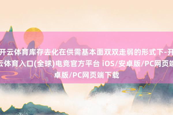 开云体育库存去化在供需基本面双双走弱的形式下-开yun云体育入口(全球)电竞官方平台 iOS/安卓版/PC网页端下载