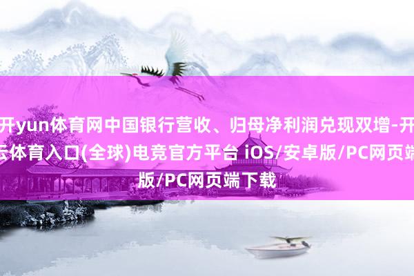 开yun体育网中国银行营收、归母净利润兑现双增-开yun云体育入口(全球)电竞官方平台 iOS/安卓版/PC网页端下载