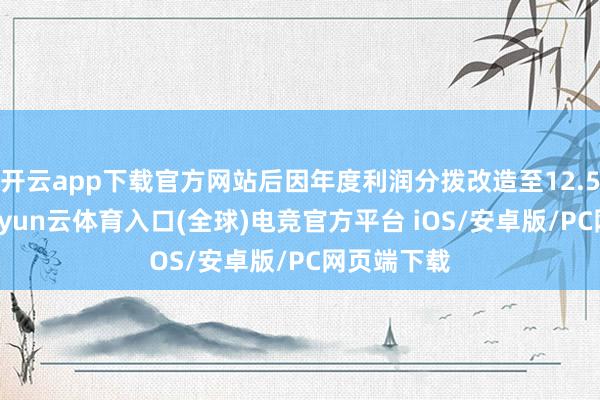 开云app下载官方网站后因年度利润分拨改造至12.51元/股-开yun云体育入口(全球)电竞官方平台 iOS/安卓版/PC网页端下载