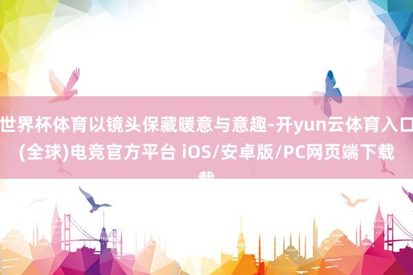 世界杯体育以镜头保藏暖意与意趣-开yun云体育入口(全球)电竞官方平台 iOS/安卓版/PC网页端下载