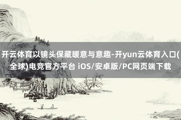 开云体育以镜头保藏暖意与意趣-开yun云体育入口(全球)电竞官方平台 iOS/安卓版/PC网页端下载