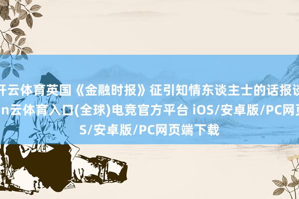 开云体育英国《金融时报》征引知情东谈主士的话报谈说-开yun云体育入口(全球)电竞官方平台 iOS/安卓版/PC网页端下载