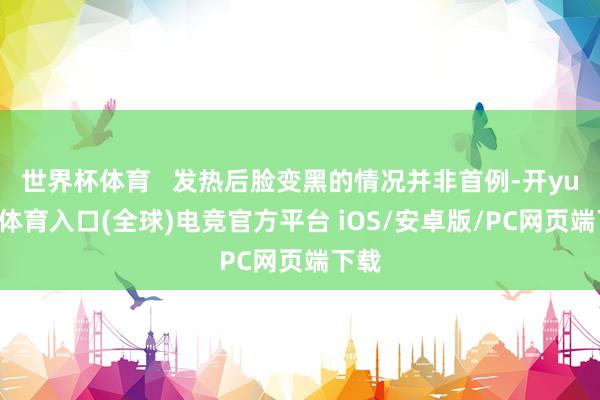 世界杯体育   发热后脸变黑的情况并非首例-开yun云体育入口(全球)电竞官方平台 iOS/安卓版/PC网页端下载