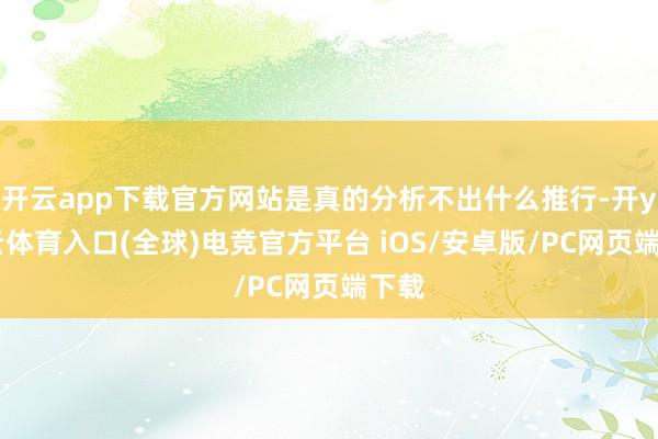 开云app下载官方网站是真的分析不出什么推行-开yun云体育入口(全球)电竞官方平台 iOS/安卓版/PC网页端下载