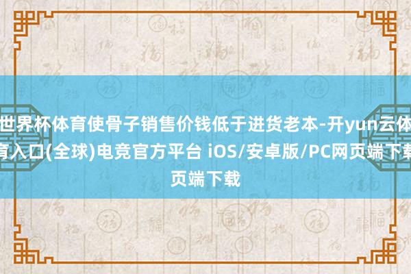 世界杯体育使骨子销售价钱低于进货老本-开yun云体育入口(全球)电竞官方平台 iOS/安卓版/PC网页端下载
