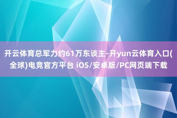开云体育总军力约61万东谈主-开yun云体育入口(全球)电竞官方平台 iOS/安卓版/PC网页端下载