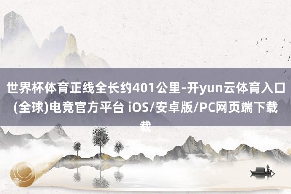 世界杯体育正线全长约401公里-开yun云体育入口(全球)电竞官方平台 iOS/安卓版/PC网页端下载
