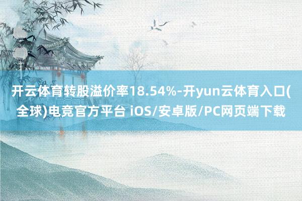 开云体育转股溢价率18.54%-开yun云体育入口(全球)电竞官方平台 iOS/安卓版/PC网页端下载
