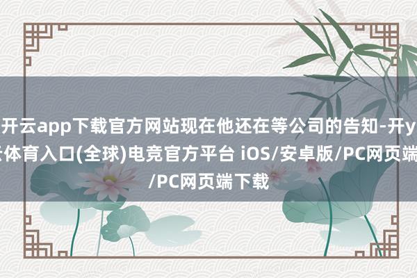 开云app下载官方网站现在他还在等公司的告知-开yun云体育入口(全球)电竞官方平台 iOS/安卓版/PC网页端下载