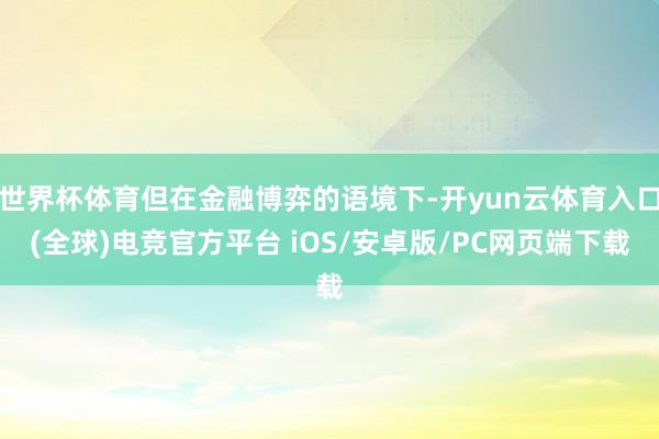 世界杯体育但在金融博弈的语境下-开yun云体育入口(全球)电竞官方平台 iOS/安卓版/PC网页端下载