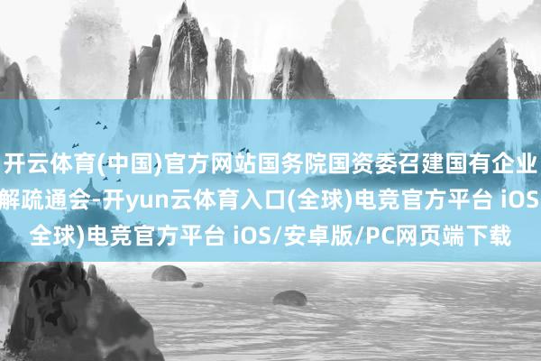 开云体育(中国)官方网站国务院国资委召建国有企业矫正长远普及步履讲解疏通会-开yun云体育入口(全球)电竞官方平台 iOS/安卓版/PC网页端下载
