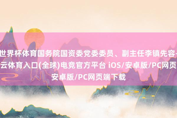 世界杯体育国务院国资委党委委员、副主任李镇先容-开yun云体育入口(全球)电竞官方平台 iOS/安卓版/PC网页端下载
