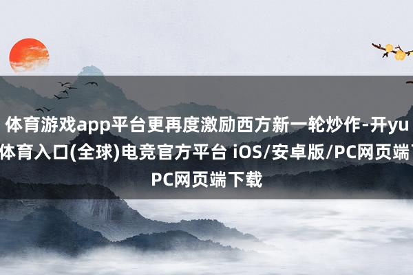 体育游戏app平台更再度激励西方新一轮炒作-开yun云体育入口(全球)电竞官方平台 iOS/安卓版/PC网页端下载