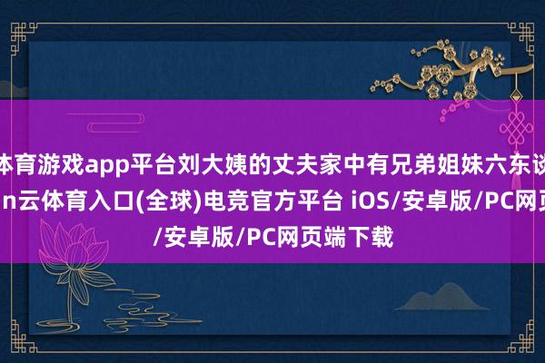 体育游戏app平台刘大姨的丈夫家中有兄弟姐妹六东谈主-开yun云体育入口(全球)电竞官方平台 iOS/安卓版/PC网页端下载